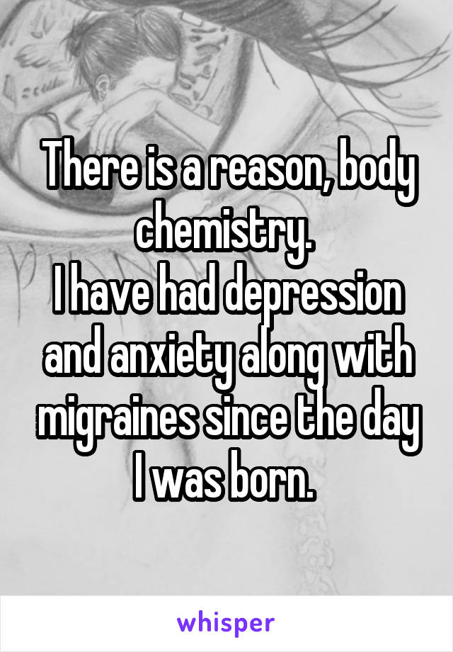 There is a reason, body chemistry. 
I have had depression and anxiety along with migraines since the day I was born. 