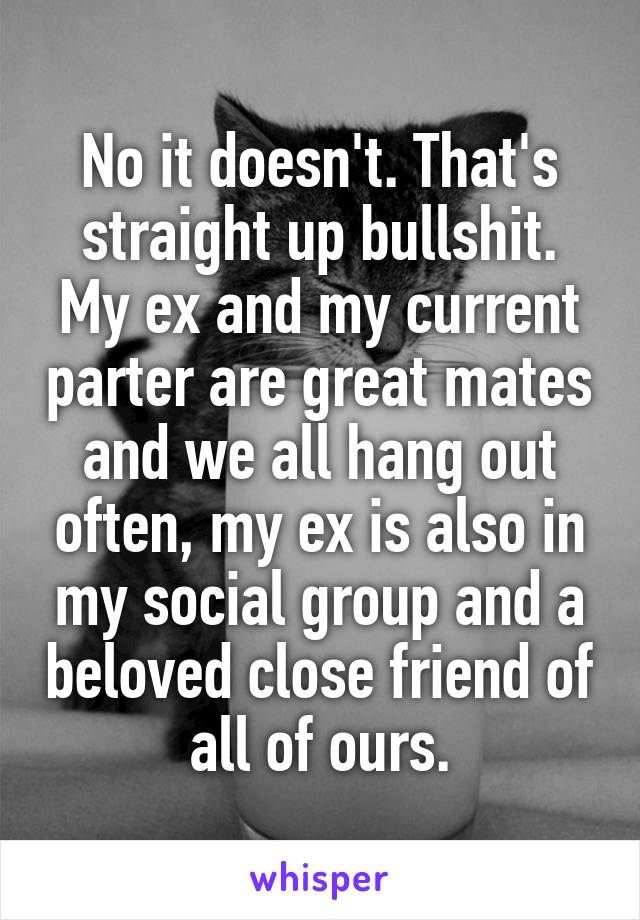 No it doesn't. That's straight up bullshit.
My ex and my current parter are great mates and we all hang out often, my ex is also in my social group and a beloved close friend of all of ours.