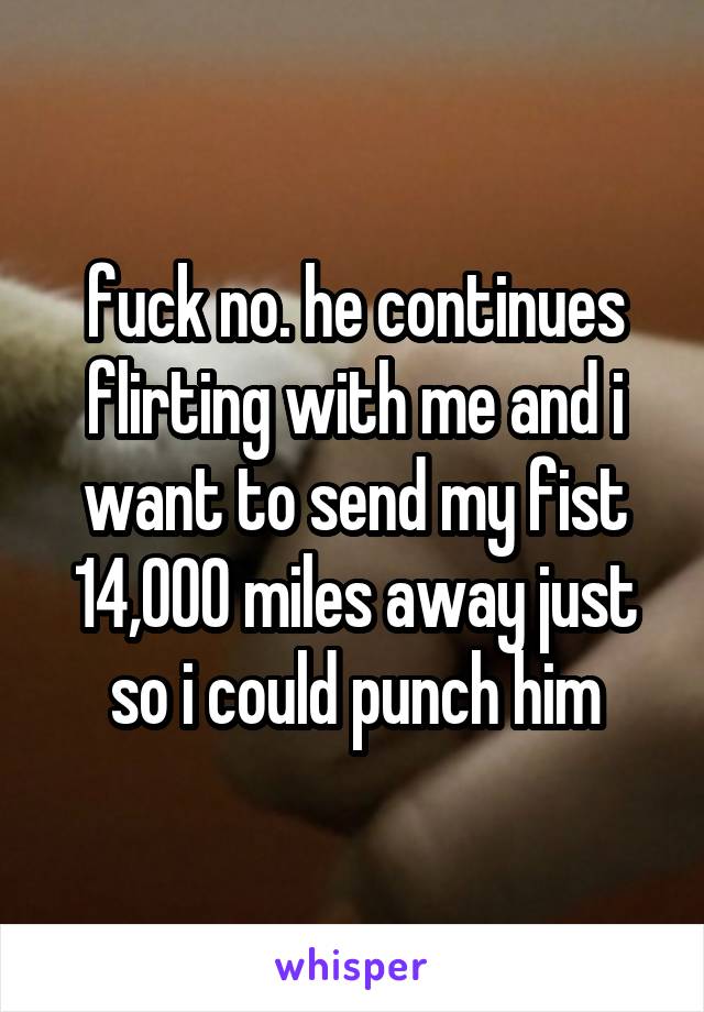 fuck no. he continues flirting with me and i want to send my fist 14,000 miles away just so i could punch him