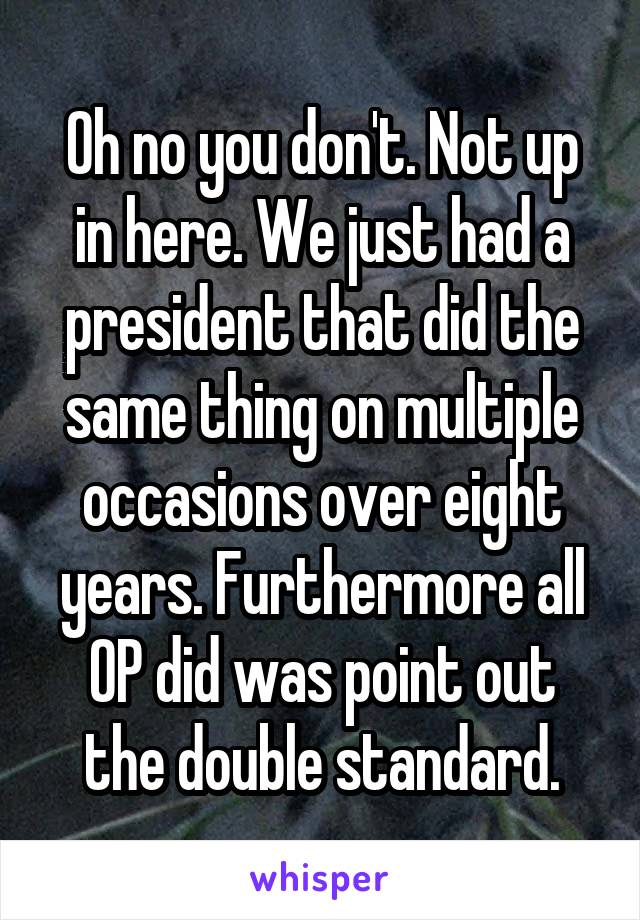 Oh no you don't. Not up in here. We just had a president that did the same thing on multiple occasions over eight years. Furthermore all OP did was point out the double standard.