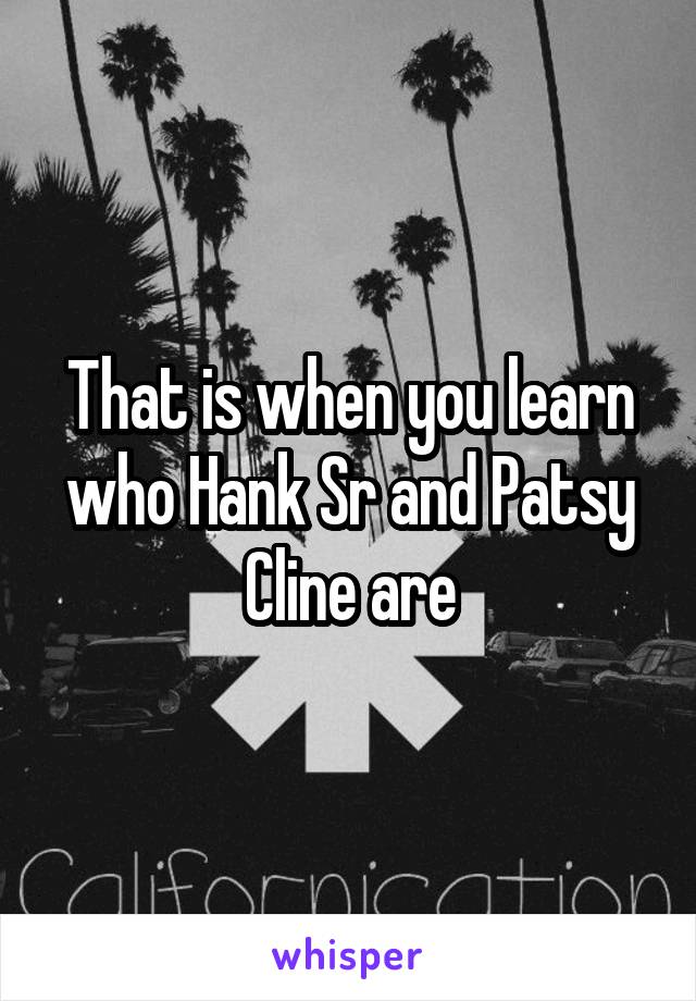 That is when you learn who Hank Sr and Patsy Cline are
