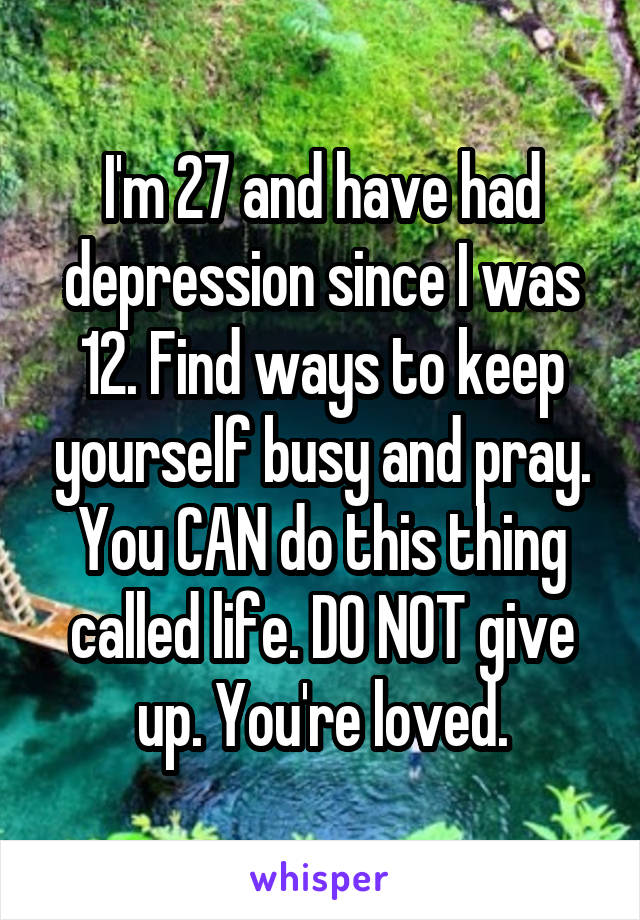 I'm 27 and have had depression since I was 12. Find ways to keep yourself busy and pray. You CAN do this thing called life. DO NOT give up. You're loved.
