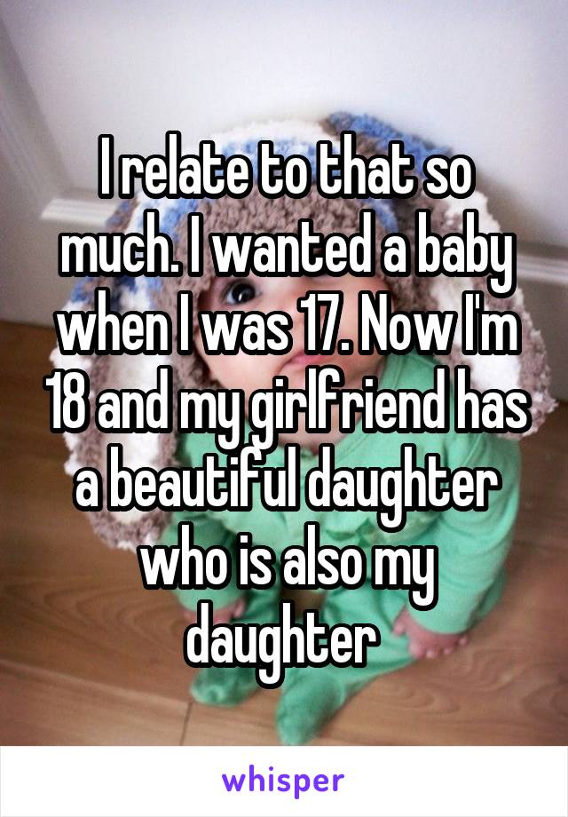 I relate to that so much. I wanted a baby when I was 17. Now I'm 18 and my girlfriend has a beautiful daughter who is also my daughter 