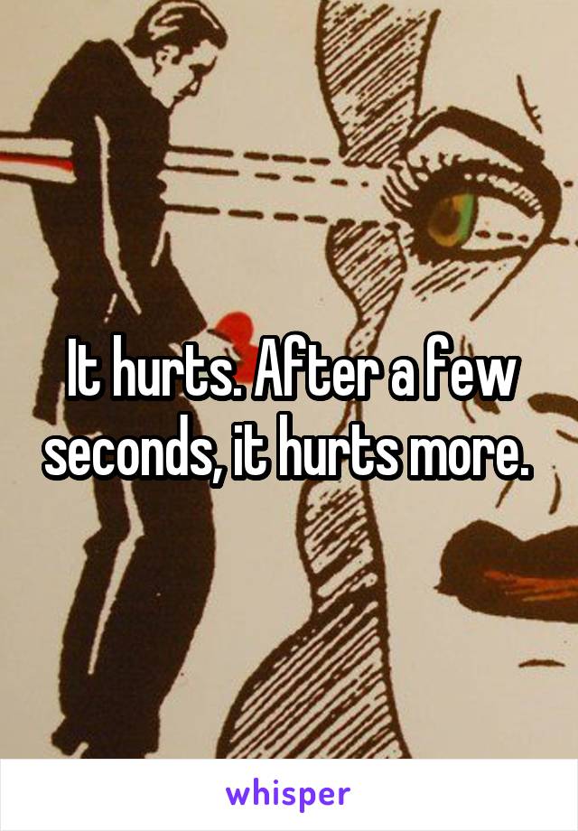 It hurts. After a few seconds, it hurts more. 