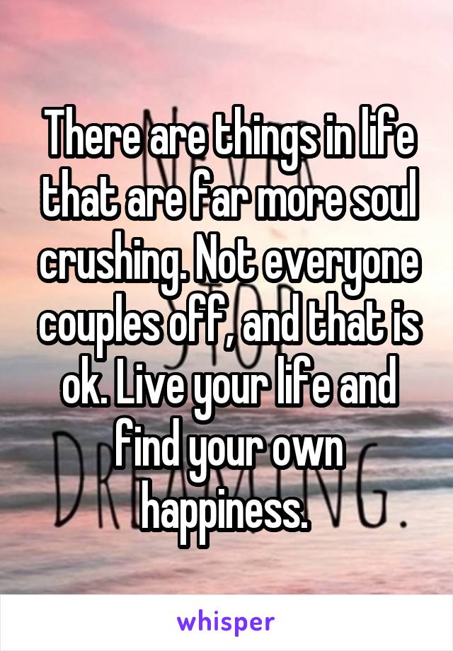 There are things in life that are far more soul crushing. Not everyone couples off, and that is ok. Live your life and find your own happiness. 