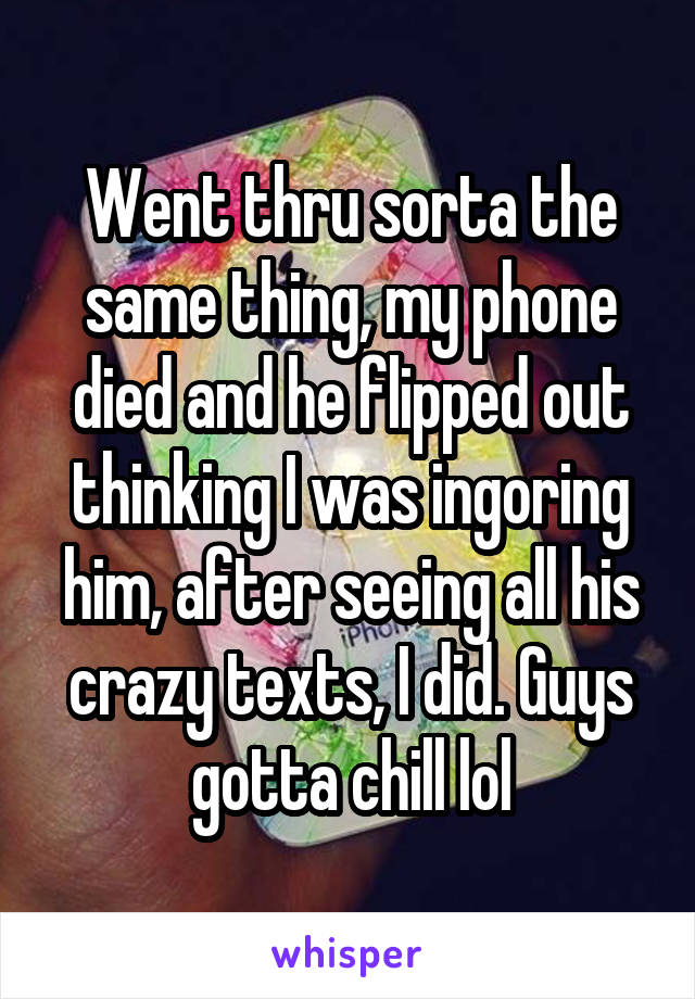 Went thru sorta the same thing, my phone died and he flipped out thinking I was ingoring him, after seeing all his crazy texts, I did. Guys gotta chill lol