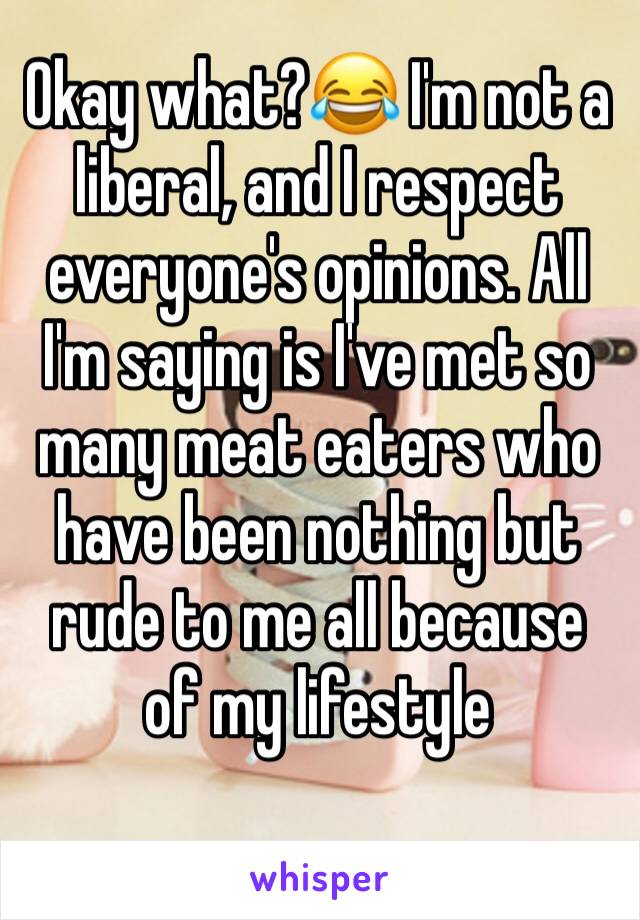 Okay what?😂 I'm not a liberal, and I respect everyone's opinions. All I'm saying is I've met so many meat eaters who have been nothing but rude to me all because of my lifestyle