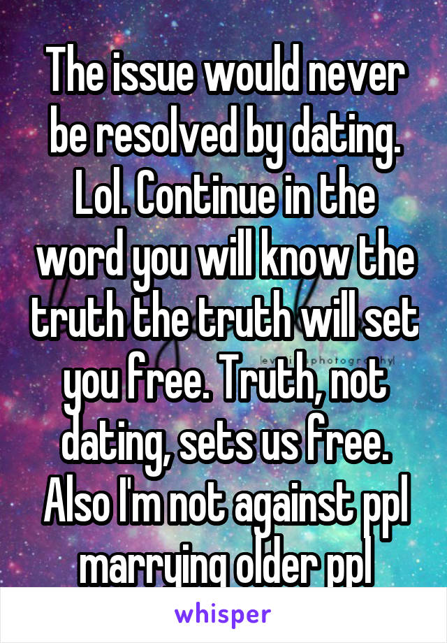The issue would never be resolved by dating. Lol. Continue in the word you will know the truth the truth will set you free. Truth, not dating, sets us free. Also I'm not against ppl marrying older ppl