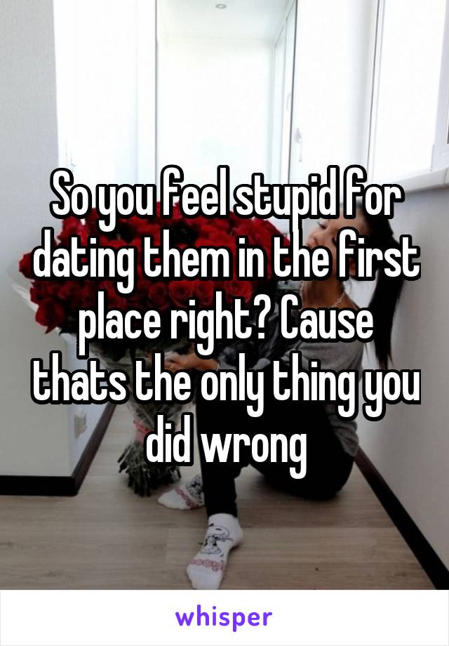So you feel stupid for dating them in the first place right? Cause thats the only thing you did wrong