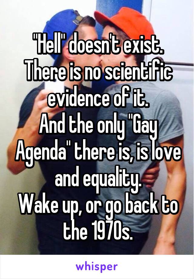 "Hell" doesn't exist. There is no scientific evidence of it.
And the only "Gay Agenda" there is, is love and equality.
Wake up, or go back to the 1970s.