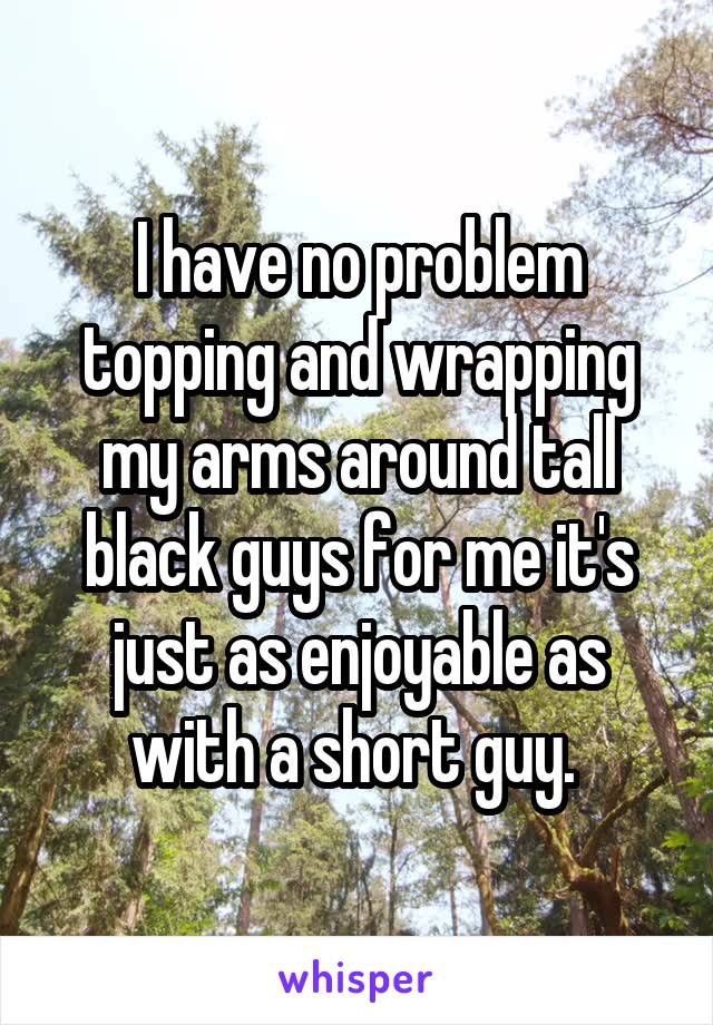 I have no problem topping and wrapping my arms around tall black guys for me it's just as enjoyable as with a short guy. 