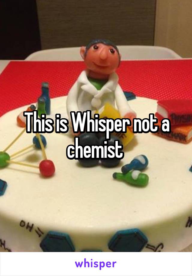 This is Whisper not a chemist 