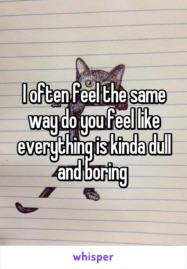 I often feel the same way do you feel like everything is kinda dull and boring 