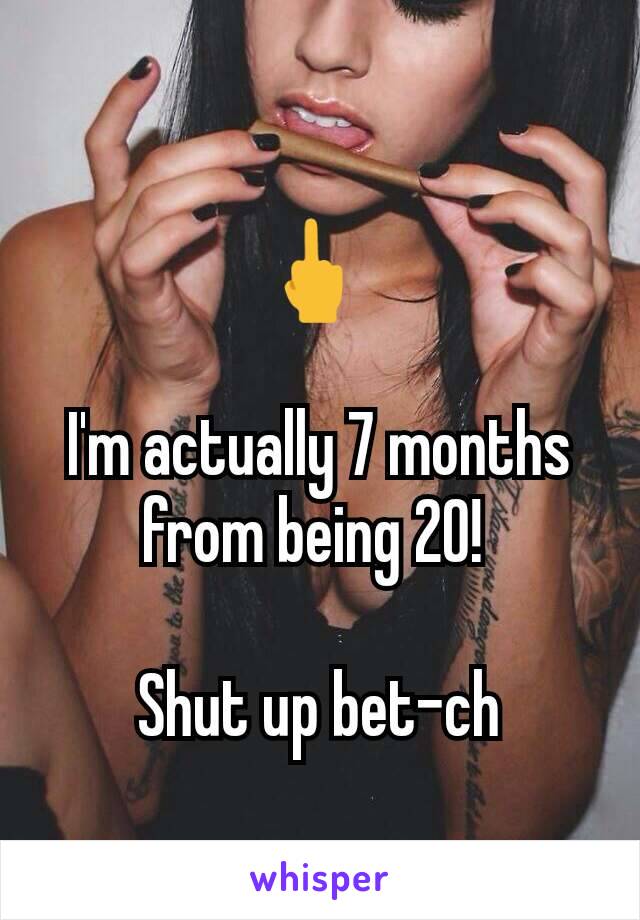 🖕 

I'm actually 7 months from being 20! 

Shut up bet-ch
