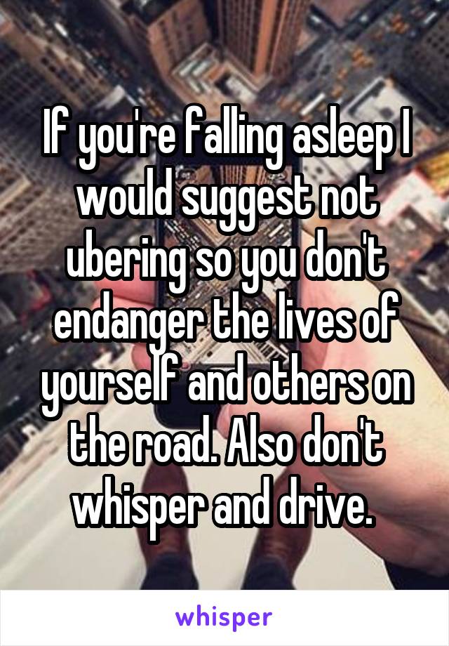 If you're falling asleep I would suggest not ubering so you don't endanger the lives of yourself and others on the road. Also don't whisper and drive. 