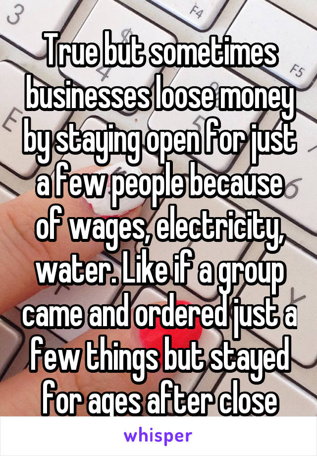 True but sometimes businesses loose money by staying open for just a few people because of wages, electricity, water. Like if a group came and ordered just a few things but stayed for ages after close