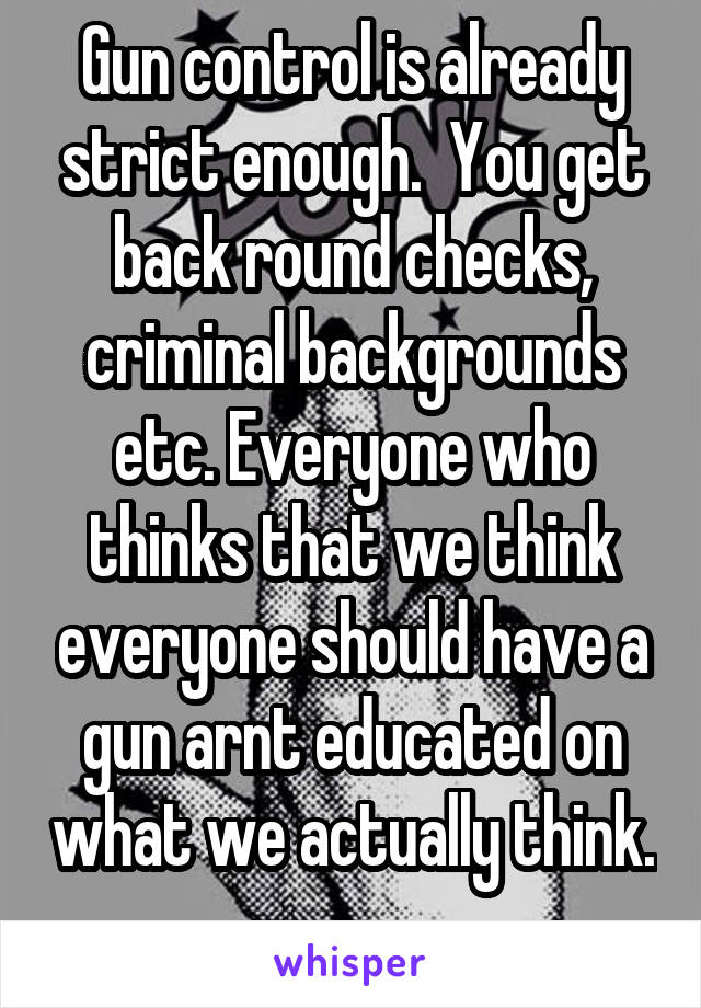 Gun control is already strict enough.  You get back round checks, criminal backgrounds etc. Everyone who thinks that we think everyone should have a gun arnt educated on what we actually think.  