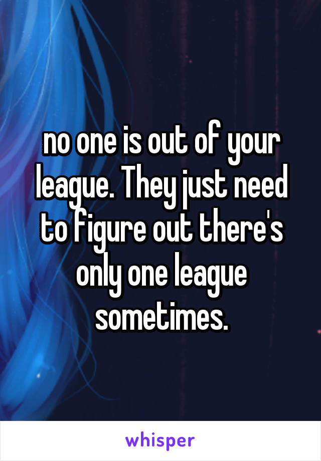no one is out of your league. They just need to figure out there's only one league sometimes.