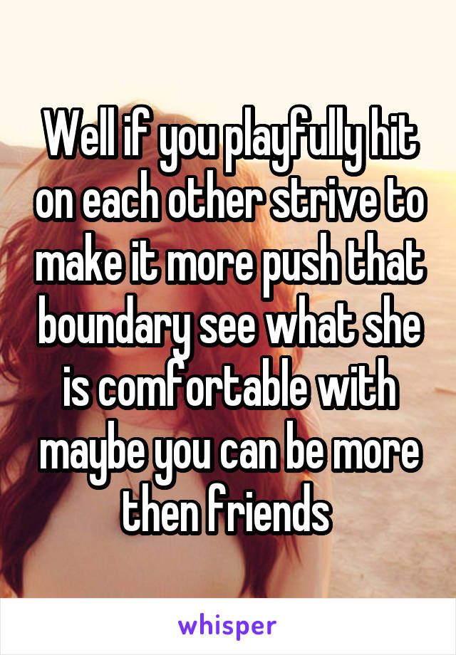 Well if you playfully hit on each other strive to make it more push that boundary see what she is comfortable with maybe you can be more then friends 