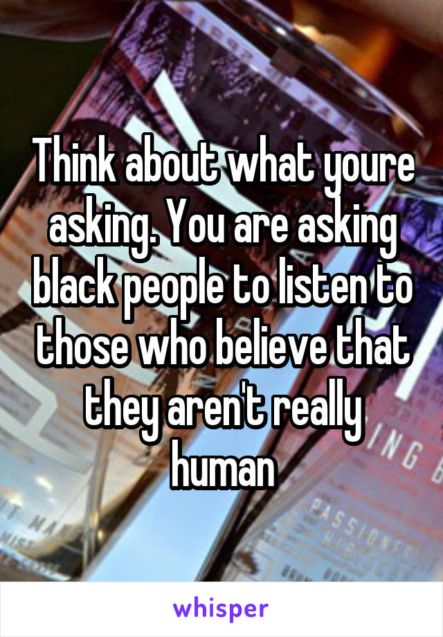 Think about what youre asking. You are asking black people to listen to those who believe that they aren't really human