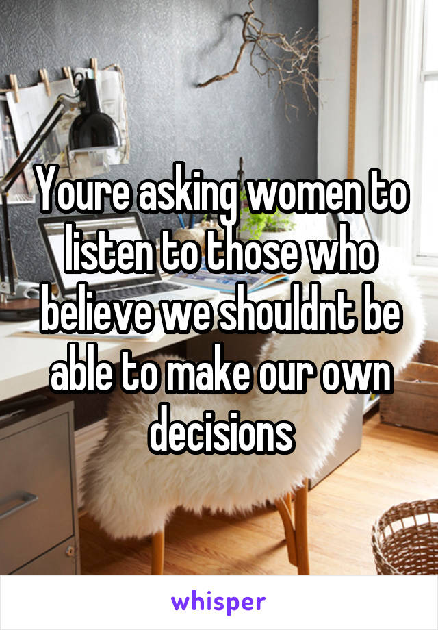 Youre asking women to listen to those who believe we shouldnt be able to make our own decisions