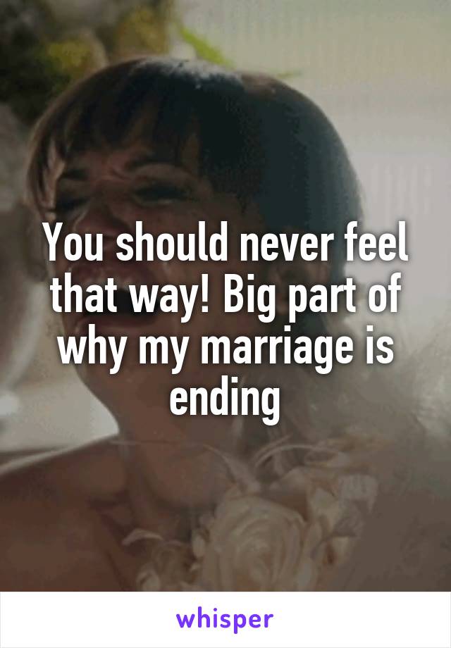 You should never feel that way! Big part of why my marriage is ending