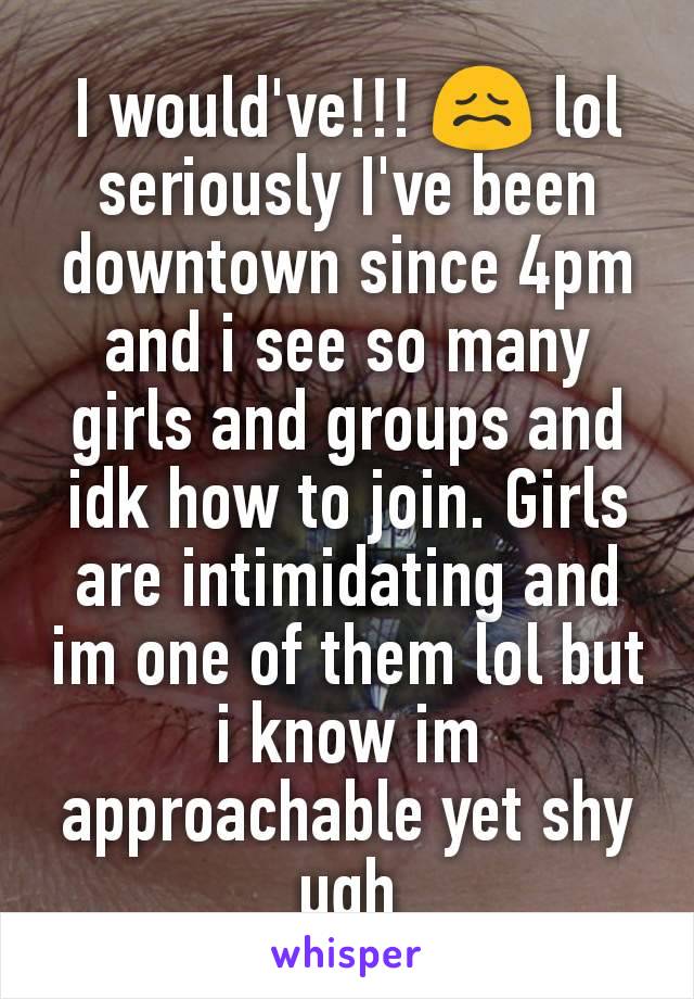 I would've!!! 😖 lol seriously I've been downtown since 4pm and i see so many girls and groups and idk how to join. Girls are intimidating and im one of them lol but i know im approachable yet shy ugh