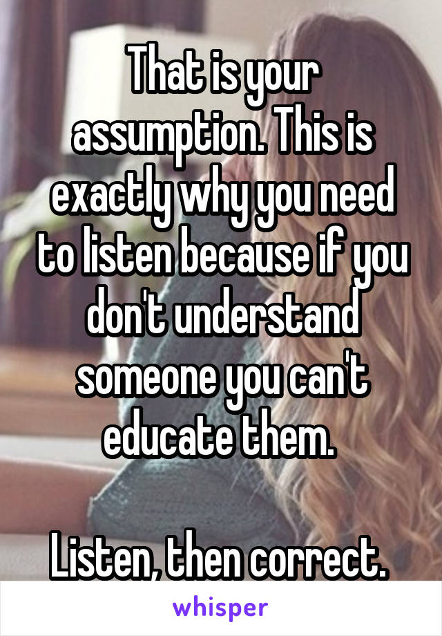 That is your assumption. This is exactly why you need to listen because if you don't understand someone you can't educate them. 

Listen, then correct. 
