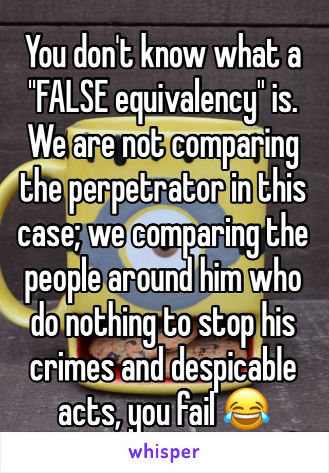 You don't know what a "FALSE equivalency" is. We are not comparing the perpetrator in this case; we comparing the people around him who do nothing to stop his crimes and despicable acts, you fail 😂