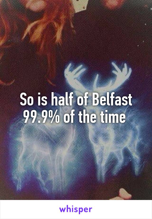 So is half of Belfast 99.9% of the time 