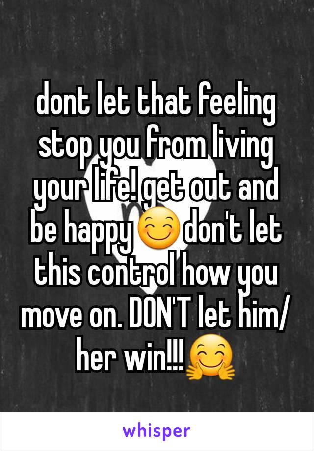 dont let that feeling stop you from living your life! get out and be happy😊don't let this control how you move on. DON'T let him/her win!!!🤗