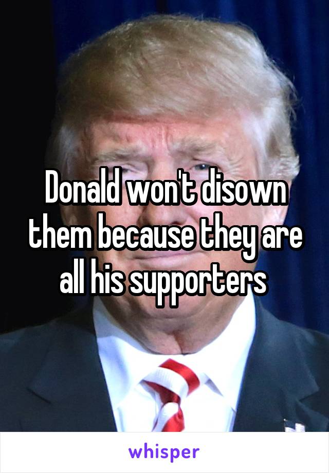 Donald won't disown them because they are all his supporters 