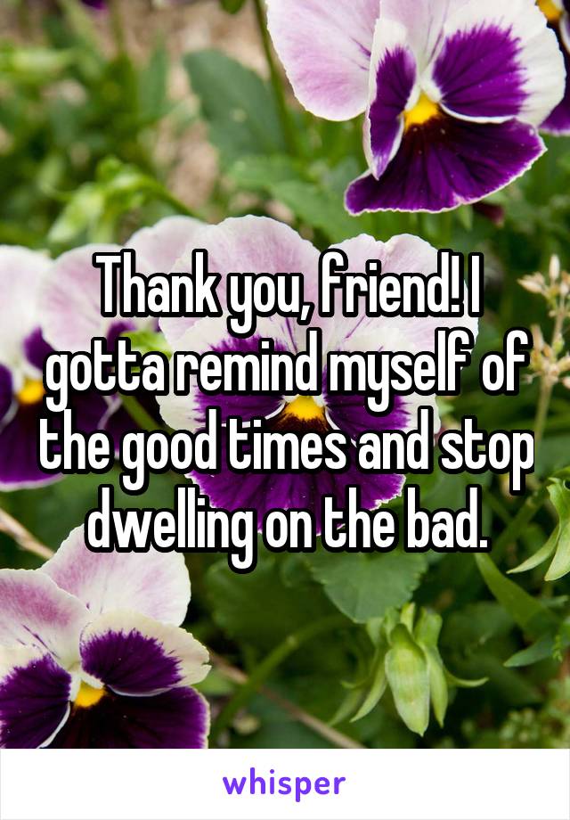 Thank you, friend! I gotta remind myself of the good times and stop dwelling on the bad.