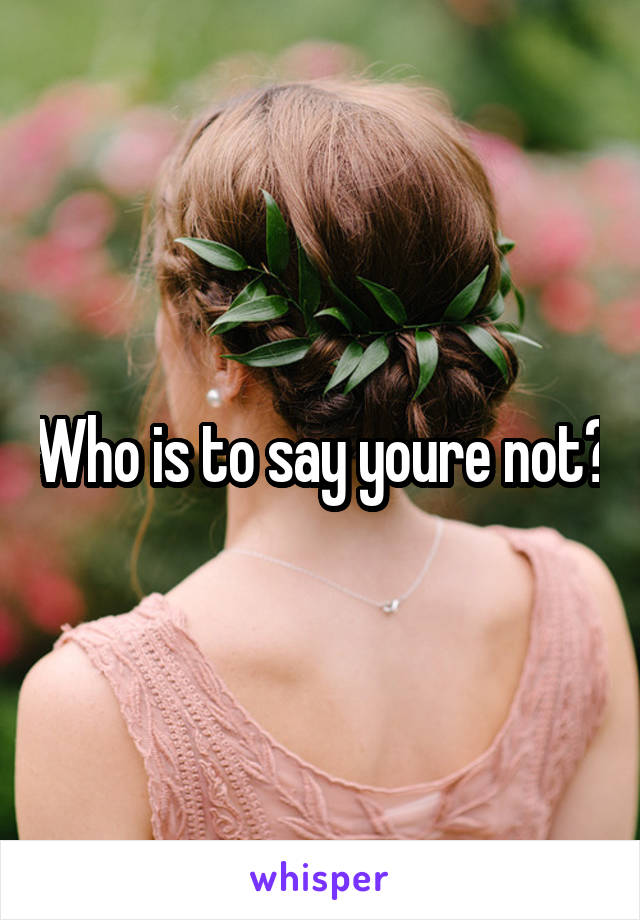 Who is to say youre not?