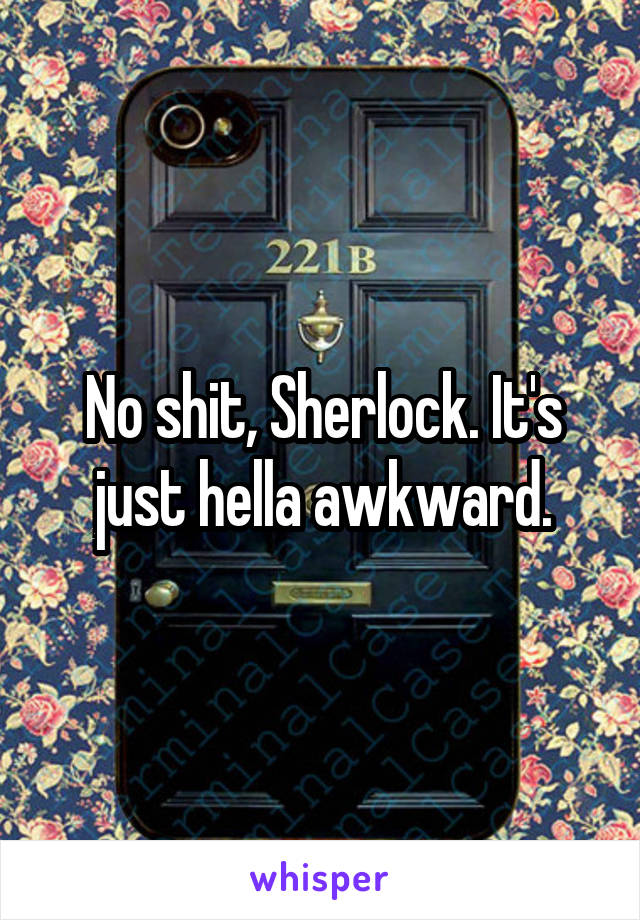 No shit, Sherlock. It's just hella awkward.