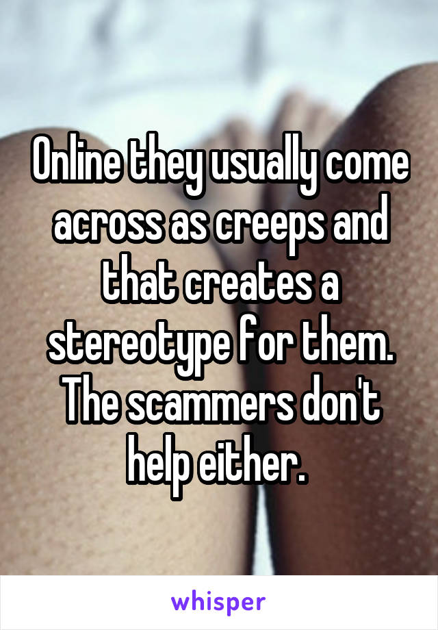 Online they usually come across as creeps and that creates a stereotype for them. The scammers don't help either. 