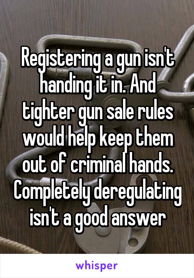 Registering a gun isn't handing it in. And tighter gun sale rules would help keep them out of criminal hands. Completely deregulating isn't a good answer