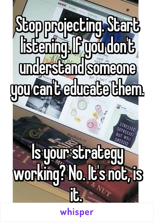 Stop projecting. Start listening. If you don't understand someone you can't educate them. 

Is your strategy working? No. It's not, is it. 