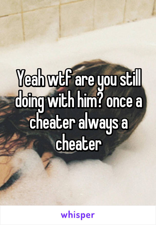 Yeah wtf are you still doing with him? once a cheater always a cheater