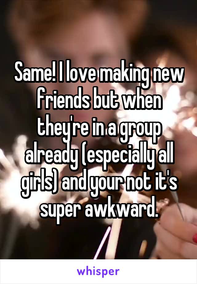 Same! I love making new friends but when they're in a group already (especially all girls) and your not it's super awkward.