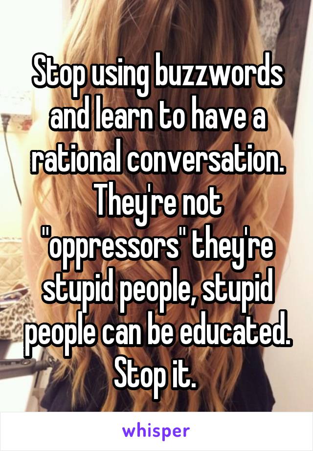 Stop using buzzwords and learn to have a rational conversation. They're not "oppressors" they're stupid people, stupid people can be educated. Stop it. 
