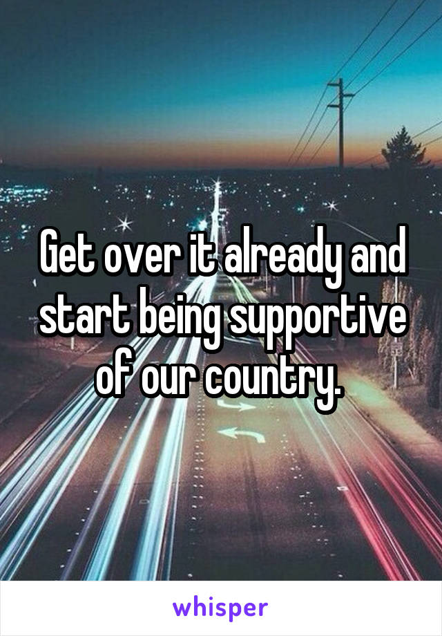 Get over it already and start being supportive of our country. 