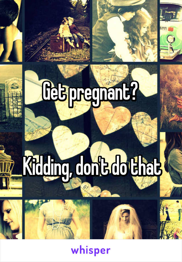Get pregnant? 


Kidding, don't do that