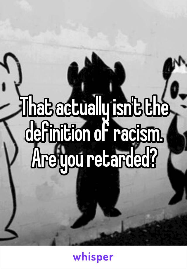 That actually isn't the definition of racism. Are you retarded?
