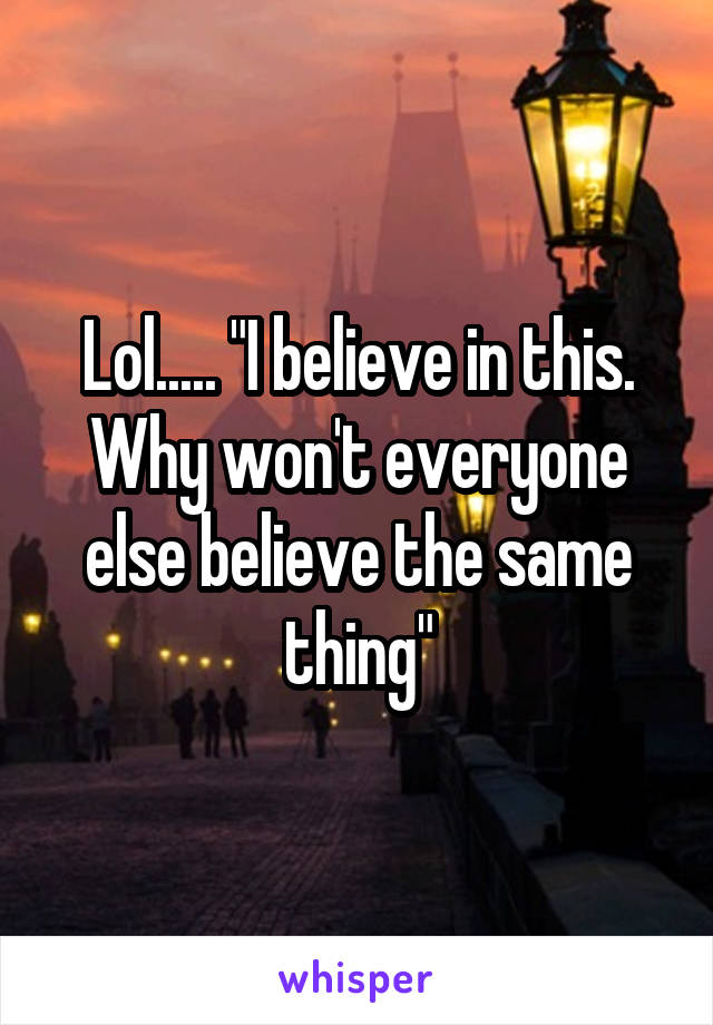 Lol..... "I believe in this. Why won't everyone else believe the same thing"