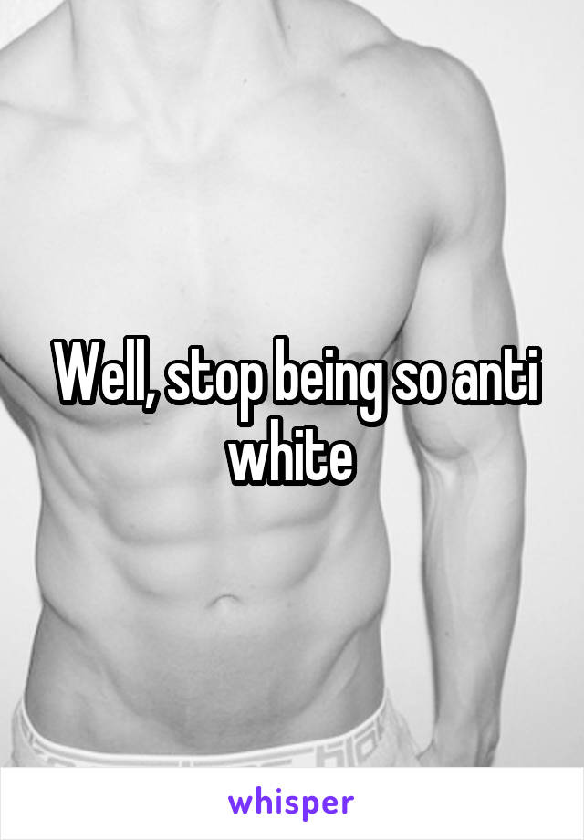 Well, stop being so anti white 