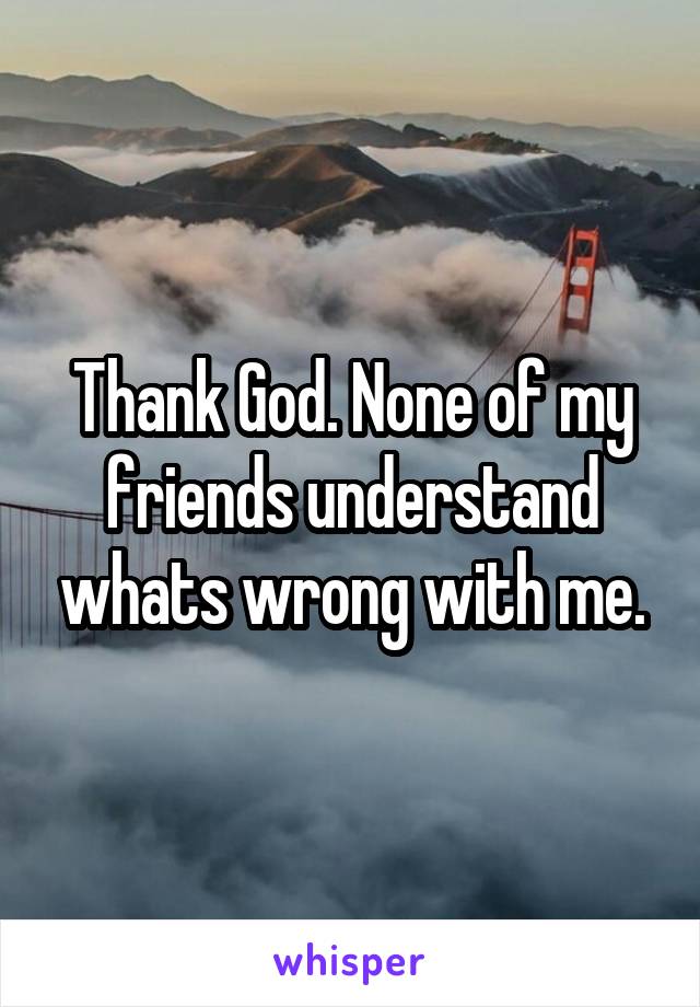 Thank God. None of my friends understand whats wrong with me.