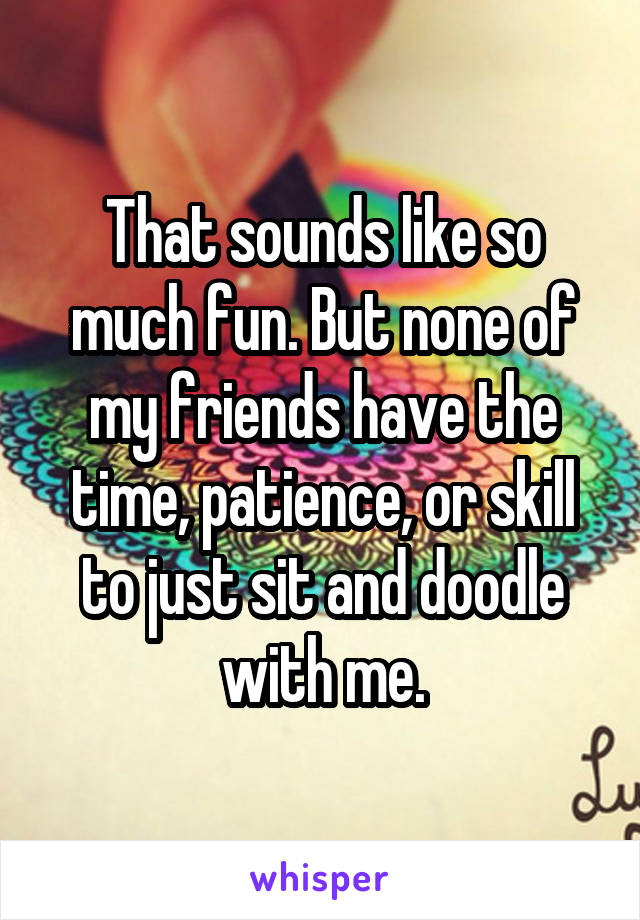 That sounds like so much fun. But none of my friends have the time, patience, or skill to just sit and doodle with me.
