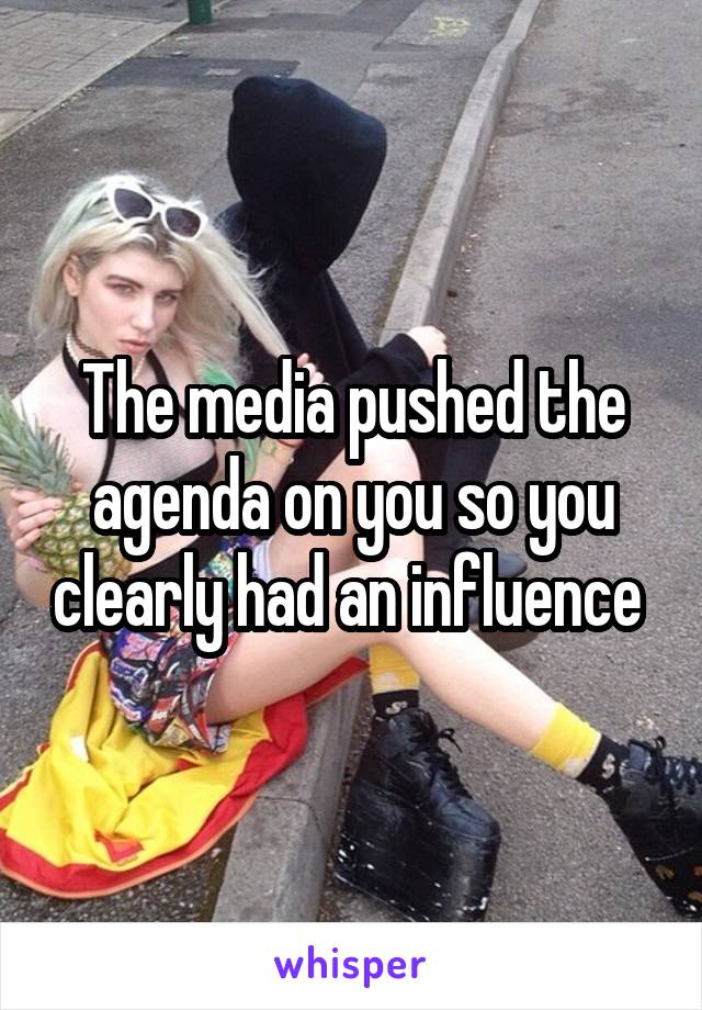 The media pushed the agenda on you so you clearly had an influence 