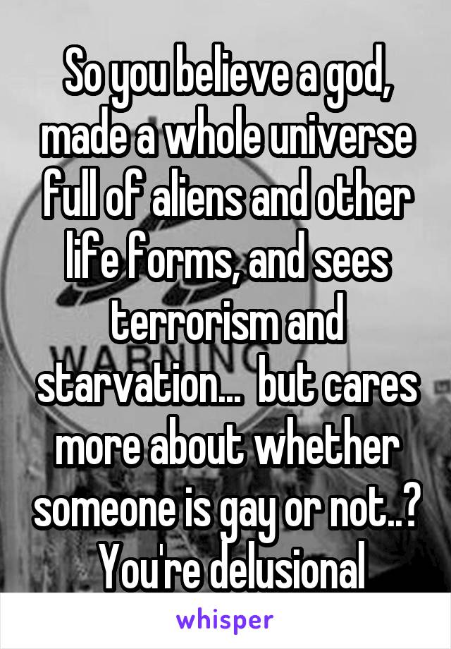 So you believe a god, made a whole universe full of aliens and other life forms, and sees terrorism and starvation...  but cares more about whether someone is gay or not..?  You're delusional